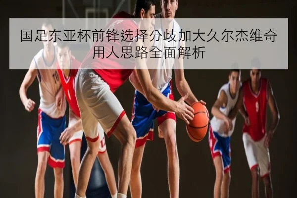 国足东亚杯前锋选择分歧加大久尔杰维奇用人思路全面解析
